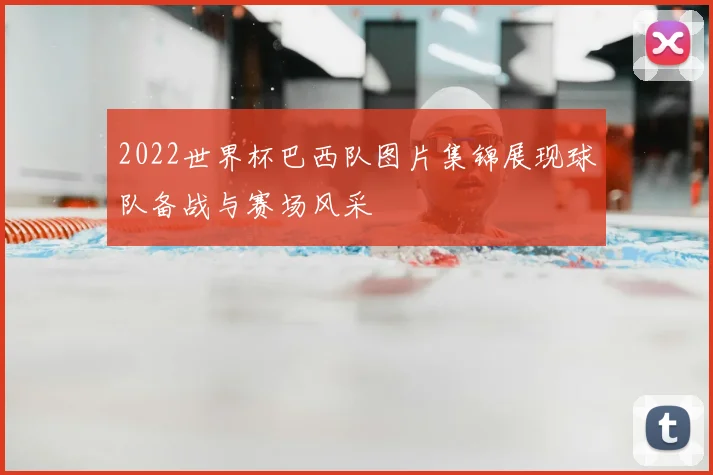 2022世界杯巴西队图片集锦展现球队备战与赛场风采